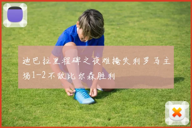 迪巴拉里程碑之夜难掩失利罗马主场1-2不敌比尔森胜利