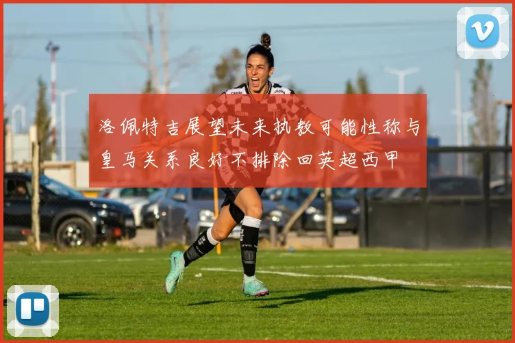 洛佩特吉展望未来执教可能性称与皇马关系良好不排除回英超西甲