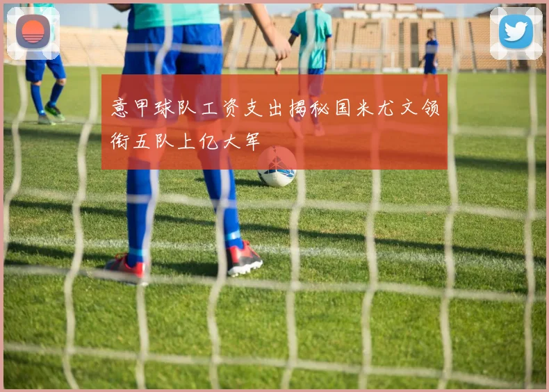 意甲球队工资支出揭秘国米尤文领衔五队上亿大军