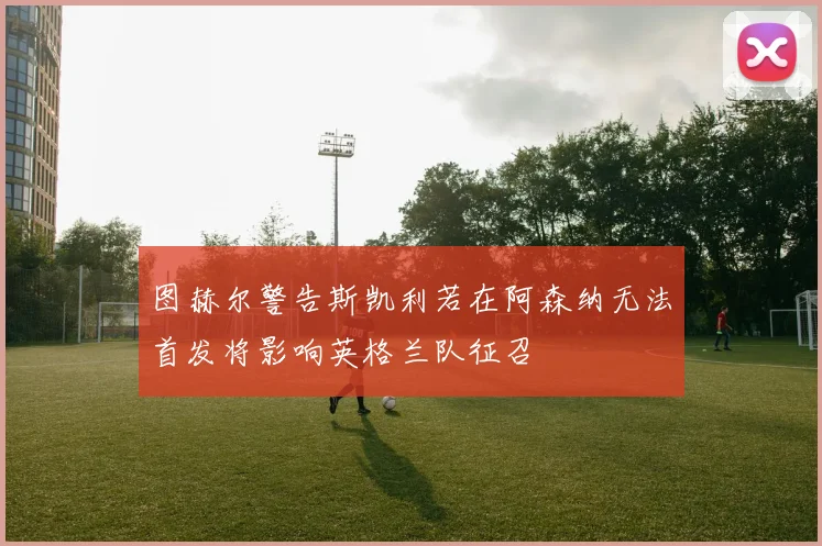 图赫尔警告斯凯利若在阿森纳无法首发将影响英格兰队征召