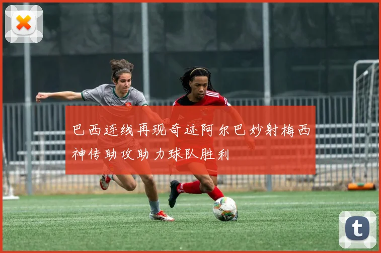 巴西连线再现奇迹阿尔巴妙射梅西神传助攻助力球队胜利