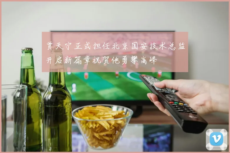 贾天宁正式担任北京国安技术总监开启新篇章祝贺他勇攀高峰