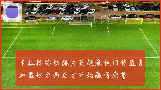 卡拉格称切赫为英超最佳门将直言加盟切尔西后才开始赢得荣誉