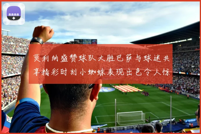 莫利纳盛赞球队大胜巴萨与球迷共享精彩时刻小蜘蛛表现出色令人惊艳