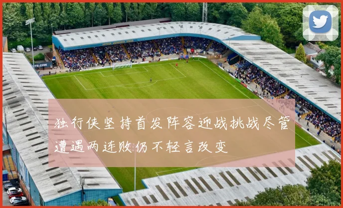 独行侠坚持首发阵容迎战挑战尽管遭遇两连败仍不轻言改变