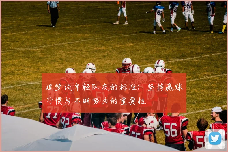 追梦谈年轻队友的标准：坚持赢球习惯与不断努力的重要性