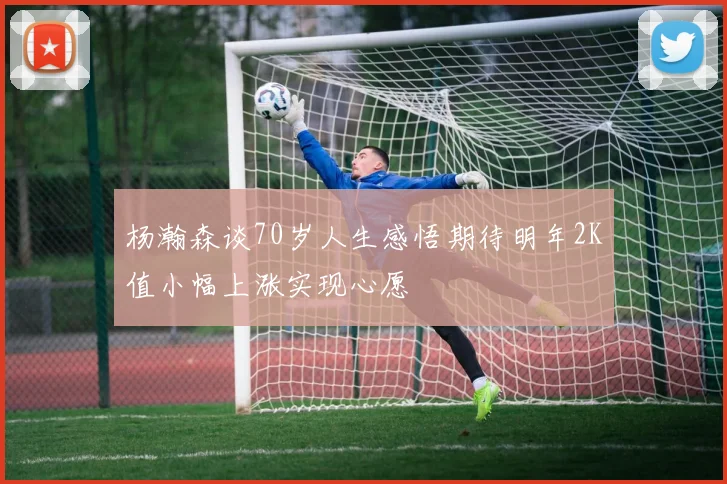 杨瀚森谈70岁人生感悟期待明年2K值小幅上涨实现心愿