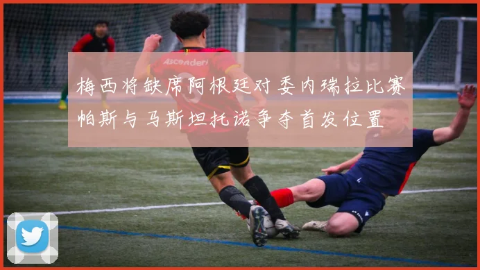 梅西将缺席阿根廷对委内瑞拉比赛帕斯与马斯坦托诺争夺首发位置