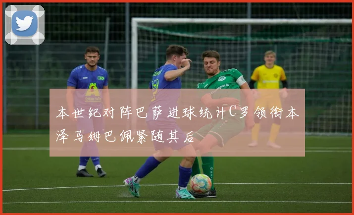 本世纪对阵巴萨进球统计C罗领衔本泽马姆巴佩紧随其后