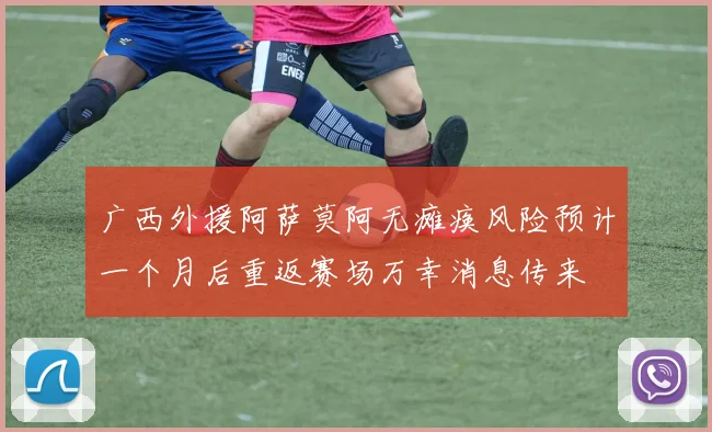 广西外援阿萨莫阿无瘫痪风险预计一个月后重返赛场万幸消息传来