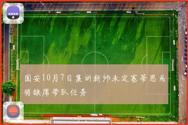 国安10月7日集训新帅未定塞蒂恩或将缺席带队任务
