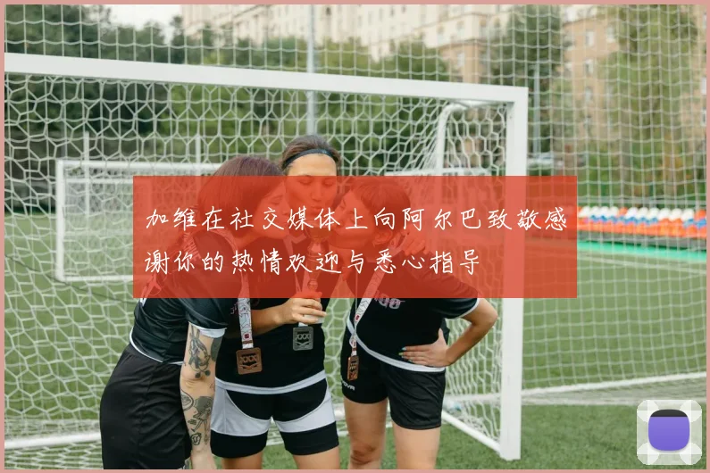 加维在社交媒体上向阿尔巴致敬感谢你的热情欢迎与悉心指导