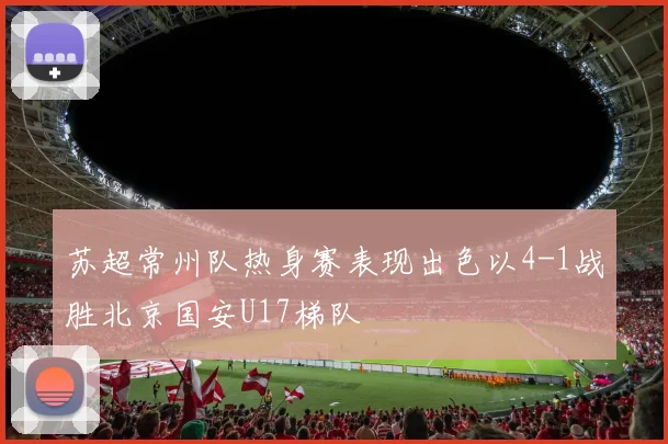 苏超常州队热身赛表现出色以4-1战胜北京国安U17梯队