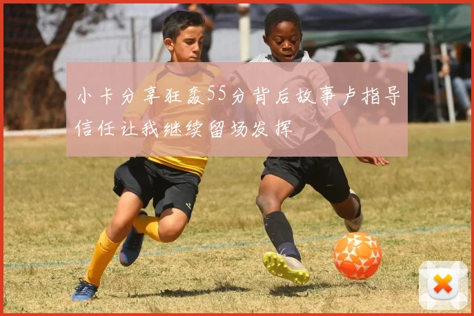 小卡分享狂轰55分背后故事卢指导信任让我继续留场发挥