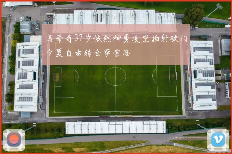 马蒂奇37岁依然神勇凌空抽射破门今夏自由转会萨索洛