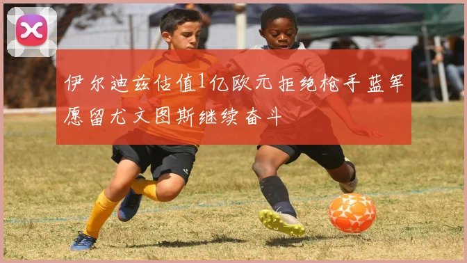 伊尔迪兹估值1亿欧元拒绝枪手蓝军愿留尤文图斯继续奋斗