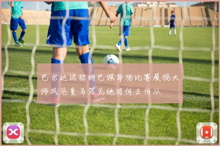 巴尔达诺称姆巴佩每场比赛展现大师风范皇马若无他将何去何从